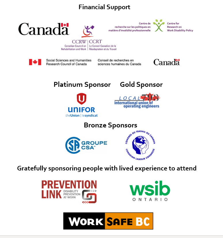 Financial support to the conference was provided by the Centre for Research on Work Disability Policy (CRWDP) which is a 7-year research partnership funded by the Social Sciences and Humanities Research Council (SSHRC), by the Canadian Council on Rehabilitation and Work (CCRW) and by the Government of Canada. Our platinum sponsor is Unifor. Our gold sponsor is International Union of Operating Engineers Local 793. Our bronze sponsors are Canadian Standards Association (CSA Group), and Canadian Labour Congress. Gratefully sponsoring people with lived experience to attend: Prevention Link (Disability Prevention at Work), Workplace Safety and Insurance Board (WSIB Ontario), and Work Safe BC. 