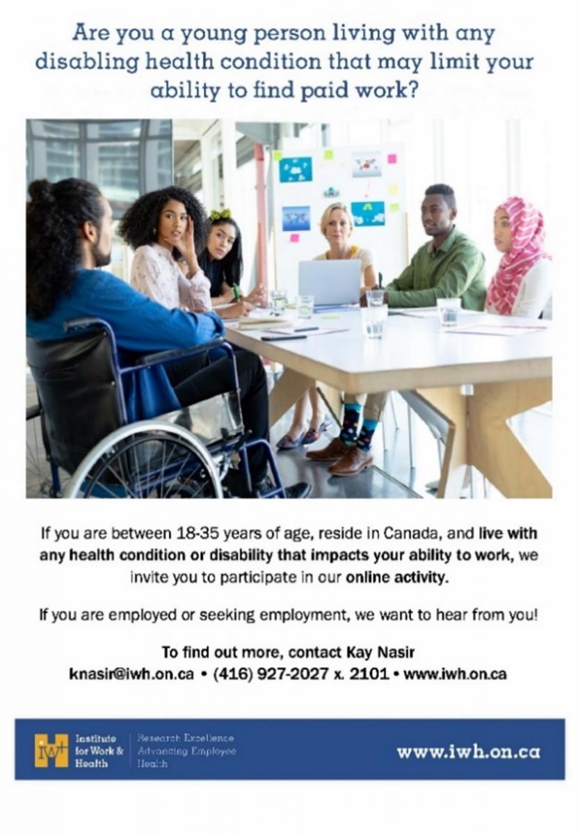Are you a young person living with any disabling health condition that may limit your ability to find paid work? If you are between 18-35 years of age, reside in Canada, and live with any health condition or disability that impacts your ability to work, we invite you to participate in our online activity. If you are employed or seeking employment, we want to hear from you! To find out more, contact Kay Nasir: knasir@iwh.on.ca, 416-927-2027 x2101. www.iwh.on.ca