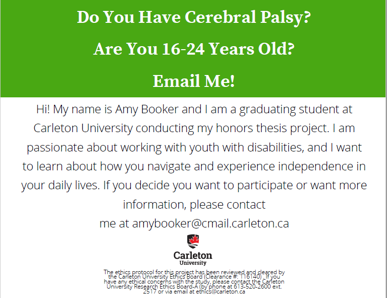 Do you have Cerebral Palsy? Are you 16-24 Years Old? Email Me! Hi! My name is Amy Booker and I am a graduating student at Carleton University conducting my honors thesis project. I ampassionate about working with youth with disabilities, and I wantto learn about how you navigate and experience independence inyour daily lives. If you decide you want to participate or want moreinformation, please contact me at amybooker@cmail.carleton.ca Do You Have Cerebral Palsy? Are You 16-24 Years Old? Email Me! The ethics protocol for this project has been reviewed and cleared by the Carleton University Ethics Board (Clearance #: 116140) . If you have any ethical concerns with the study, please contact the Carleton University Research Ethics Board-A (by phone at 613-520-2600 ext. 2517 or via email at ethics@carleton.ca