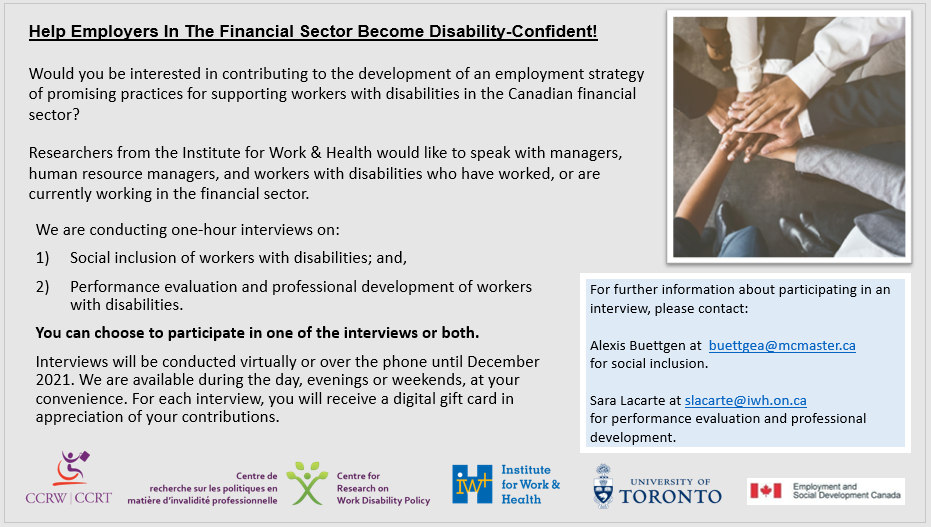 Help Employers In The Financial Sector Become Disability-Confident! Would you be interested in contributing to the development of an employment strategy of promising practices for supporting workers with disabilities in the Canadian financial sector?  Researchers from the Institute for Work & Health would like to speak with managers, human resource managers, and workers with disabilities who have worked, or are currently working in the financial sector.  They are conducting one-hour interviews on:  1) Social inclusion of workers with disabilities; and,  2) Performance evaluation and professional development of workers with disabilities.   You can choose to participate in one of the interviews or both.  Interviews will be conducted virtually or over the phone until December 2021. We are available during the day, evenings or weekends, at your convenience. For each interview, you will receive a digital gift card in appreciation of your contributions.  For further information about participating in an interview, please contact:  Alexis Buettgen at buettgea@mcmaster.ca for social inclusion.  Sara Lacarte at slacarte@iwh.on.ca for performance evaluation and professional development.