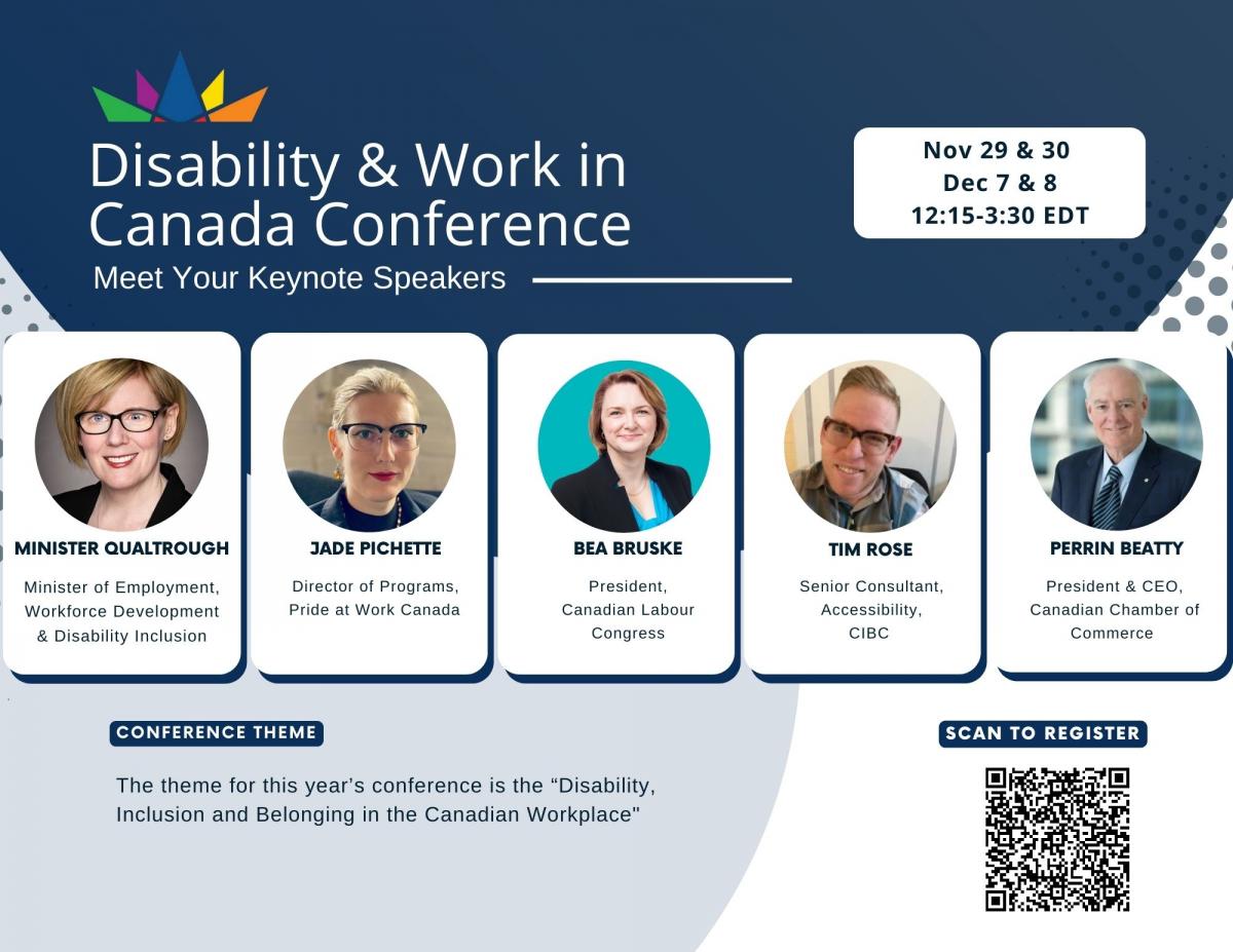Disability & Work in Canada Conference.  Nov. 29 & 30 and Dec. 7 & 8. Time: 12:15 - 3:30 EDT.   Meet your Keynote Speakers. Minister Qualtrough. Minister of Employment, Workforce Development & Disability Inclusion.  Jade Pichette. Director of Programs, Pride at Work Canada.  Bea Bruske. President, Canadian Labour Congress.  Tim Rose. Senior Consultant, Accessibility, CIBC.   Perrin Beatty. President & CEO, Canadian Chamber of Commerce.   Conference Theme: The theme for this year's conference is "Disability, Inclusion and Belonging in the Canadian Workplace"  Scan QR code to register.