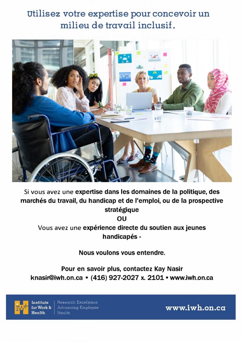 Utilisez votre expertise pour concevoir un milieu de travail inclusif. Si vous avez une expertise dans les demaines de la politique, des marchés du travail, du handicap et d'emploi, ou de prospective stratégique OU si vous avez une expérience directe du soutien aux jeunes handicapés : Nous voulons vous entendre ! Pour en savoir plus, contactez Kay Nasir : knasir@iwh.on.ca. 416-927-2027. www.iwh.on.ca