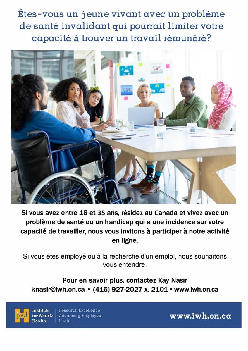 Êtes-vous un jeune vivant avec un problème de santé invalidant qui peut limiter votre capacité à trouver un travail rémunéré ? Si vous avez entre 18 et 35 ans, que vous résidez au Canada et que vous vivez avec un problème de santé ou un handicap qui a un impact sur votre capacité à travailler, nous vous invitons à participer à notre activité en ligne. Si vous êtes employé ou à la recherche d'un emploi, nous voulons entendre parler de vous ! Pour en savoir plus, contactez Kay Nasir : knasir@iwh.on.ca, 416-927-2027 x2101. www.iwh.on.ca  
